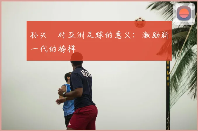 孙兴慜对亚洲足球的意义：激励新一代的榜样