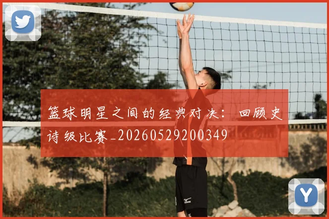 篮球明星之间的经典对决:回顾史诗级比赛_20260529200349