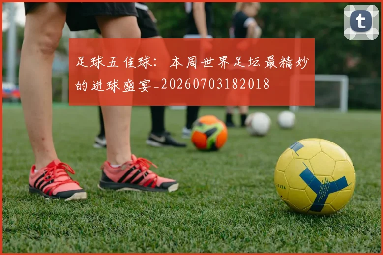 足球五佳球：本周世界足坛最精妙的进球盛宴_20260703182018