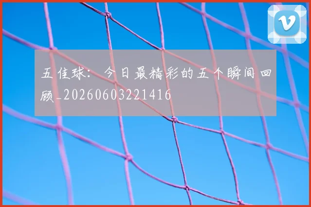 五佳球:今日最精彩的五个瞬间回顾_20260603221416