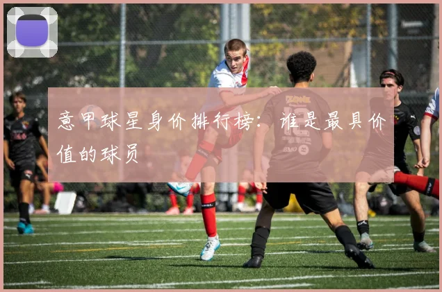意甲球星身价排行榜：谁是最具价值的球员