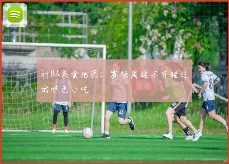 村BA美食地图：赛场周边不可错过的特色小吃