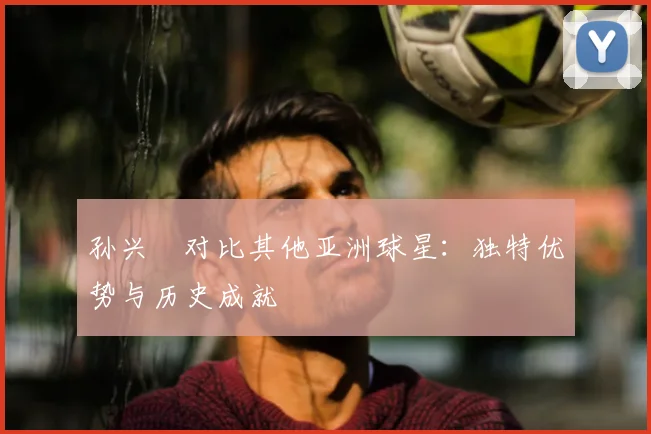 孙兴慜对比其他亚洲球星：独特优势与历史成就