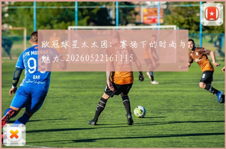 欧冠球星太太团：赛场下的时尚与魅力_20260522161115