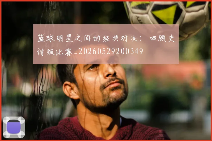 篮球明星之间的经典对决:回顾史诗级比赛_20260529200349