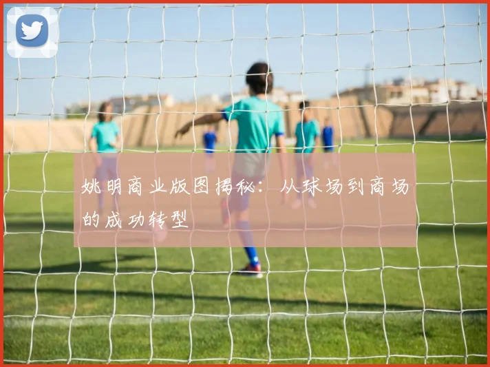 姚明商业版图揭秘：从球场到商场的成功转型